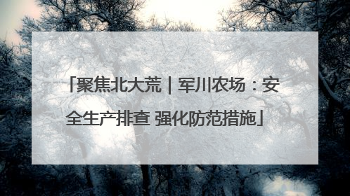 聚焦北大荒｜军川农场：安全生产排查 强化防范措施