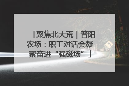 聚焦北大荒｜普阳农场：职工对话会凝聚奋进“强磁场”