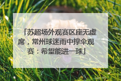 苏超场外观赛区座无虚席，常州球迷雨中撑伞观赛：希望能进一球