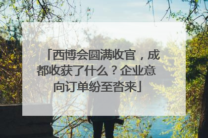 西博会圆满收官，成都收获了什么？企业意向订单纷至沓来