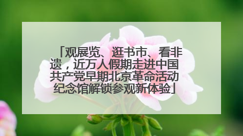 观展览、逛书市、看非遗，近万人假期走进中国共产党早期北京革命活动纪念馆解锁参观新体验