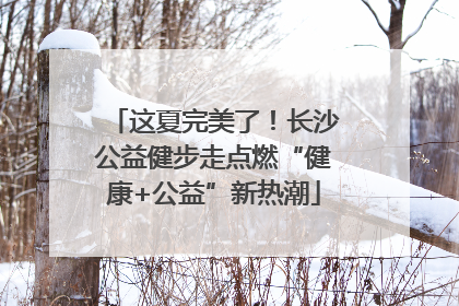 这夏完美了！长沙公益健步走点燃“健康+公益”新热潮