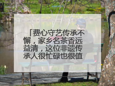 费心守艺传承不懈，家乡名茶香远益清，这位非遗传承人很忙碌也很值得总结