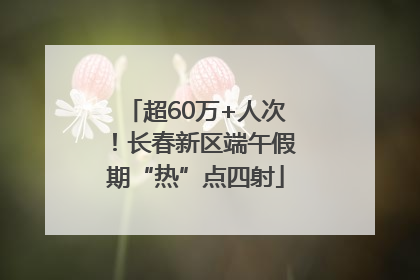 超60万+人次！长春新区端午假期“热”点四射
