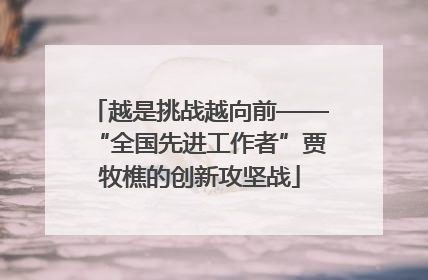 越是挑战越向前——“全国先进工作者”贾牧樵的创新攻坚战