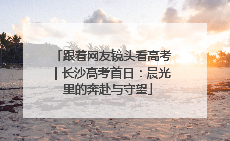 跟着网友镜头看高考｜长沙高考首日：晨光里的奔赴与守望
