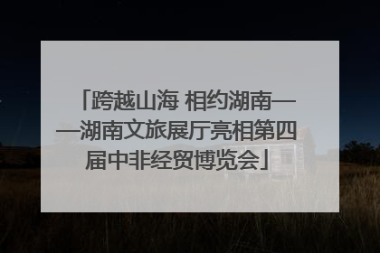 跨越山海 相约湖南——湖南文旅展厅亮相第四届中非经贸博览会