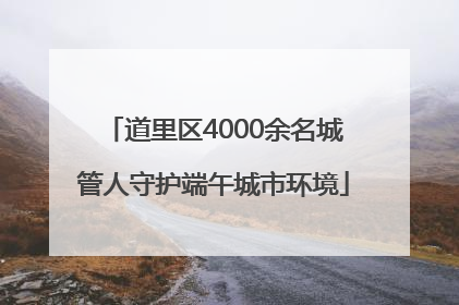 道里区4000余名城管人守护端午城市环境