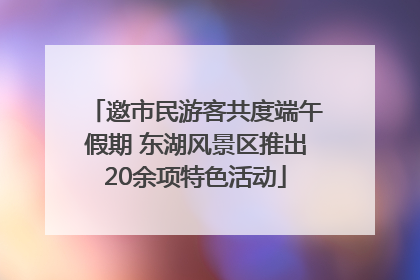 邀市民游客共度端午假期 东湖风景区推出20余项特色活动