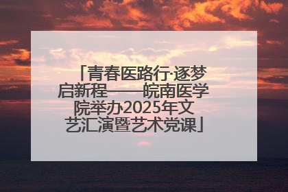 青春医路行·逐梦启新程——皖南医学院举办2025年文艺汇演暨艺术党课