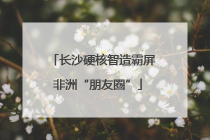 长沙硬核智造霸屏非洲“朋友圈”
