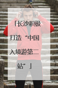 长沙积极打造“中国入境游第二站”
