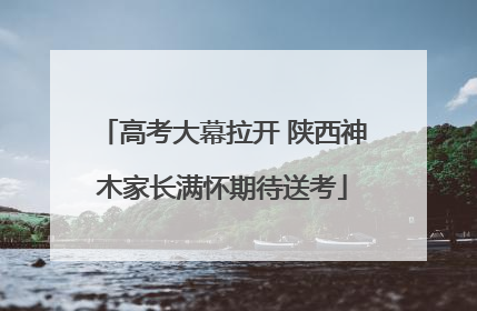 高考大幕拉开 陕西神木家长满怀期待送考