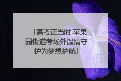 高考正当时 苹果园街道考场外温情守护为梦想护航