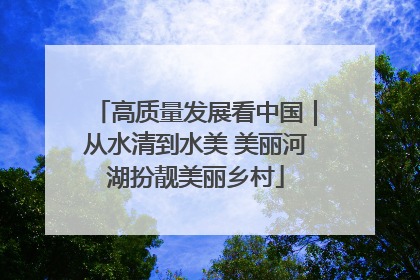 高质量发展看中国｜从水清到水美 美丽河湖扮靓美丽乡村