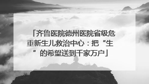 齐鲁医院德州医院省级危重新生儿救治中心：把“生”的希望送到千家万户