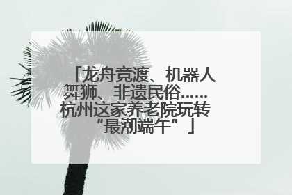 龙舟竞渡、机器人舞狮、非遗民俗……杭州这家养老院玩转“最潮端午”