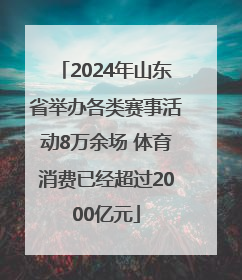 2024年山东省举办各类赛事活动8万余场 体育消费已经超过2000亿元