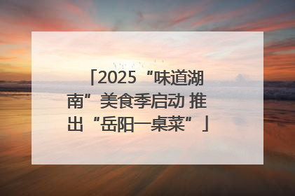 2025“味道湖南”美食季启动 推出“岳阳一桌菜”