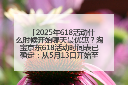 2025年618活动什么时候开始哪天最优惠？淘宝京东618活动时间表已确定：从5月13日开始至6月18日结束