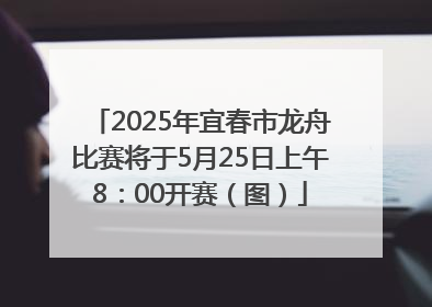 2025年宜春市龙舟比赛将于5月25日上午8：00开赛（图）