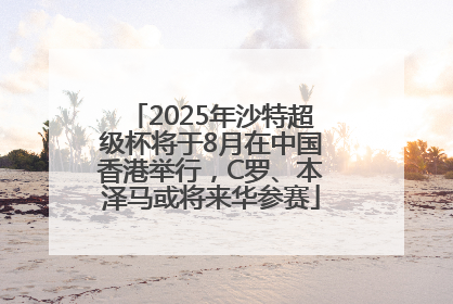 2025年沙特超级杯将于8月在中国香港举行，C罗、本泽马或将来华参赛