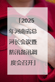 2025年河南省总河长会议暨防汛备汛调度会召开