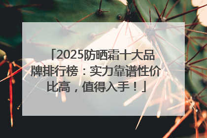 2025防晒霜十大品牌排行榜：实力靠谱性价比高，值得入手！