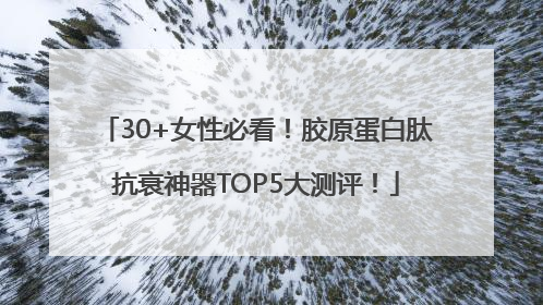 30+女性必看！胶原蛋白肽抗衰神器TOP5大测评！