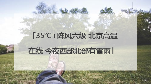 35℃+阵风六级 北京高温在线 今夜西部北部有雷雨