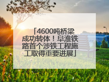 4600吨桥梁成功转体！阜淮铁路首个涉铁工程施工取得重要进展